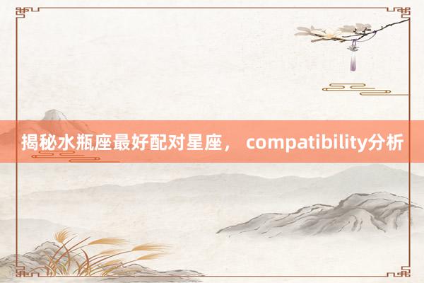 揭秘水瓶座最好配对星座， compatibility分析