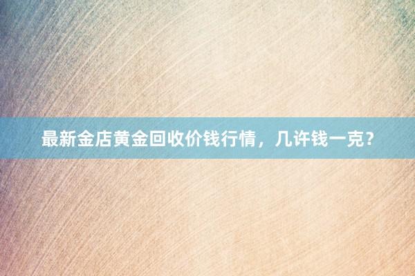 最新金店黄金回收价钱行情，几许钱一克？
